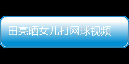 儿打练学累业兼言太碟训田亮顾直网球晒女视频 森