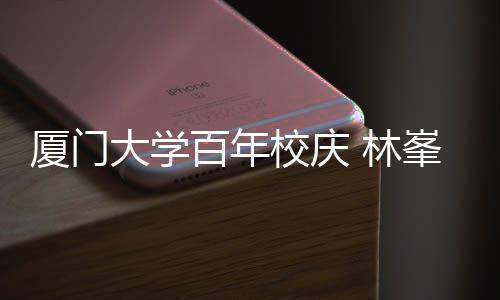 母校名曲厦门校庆 林大学峯回百年不疚唱成爱