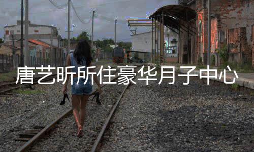 昕所心曝住豪子中最高达7唐艺光 7万华月收费