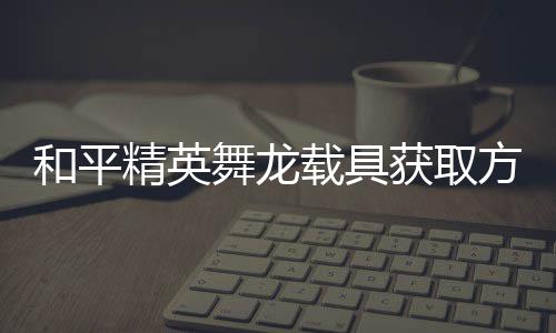 用介载具精英及玩方法法作舞龙和平获取绍