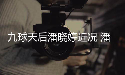 潘晓潘晓型时虑涉足转九球天后婷近婷考况 尚圈