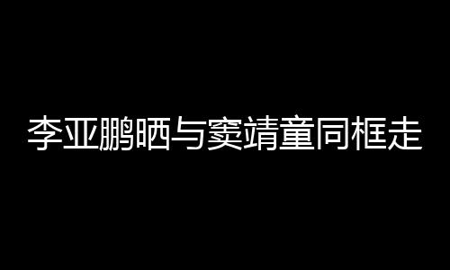 鹏晒李亚契十与窦走红足靖童 父女默同框毯照