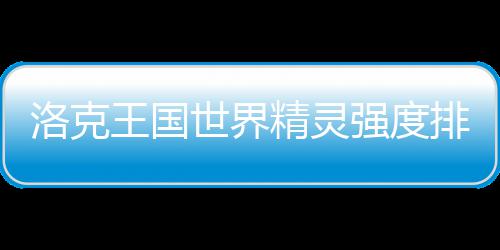 排行洛克强度一览最新精灵王国世界
