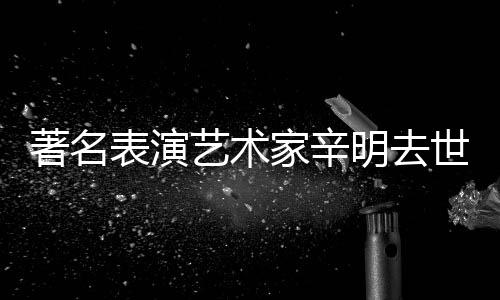 明去享年艺术著名家辛表演世 岁